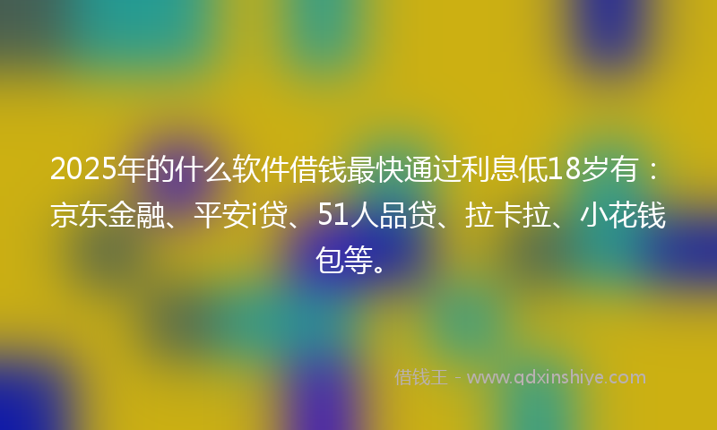 2025年的什么软件借钱最快通过利息低18岁有：京东金融、平安i贷、51人品贷、拉卡拉、小花钱包等。
