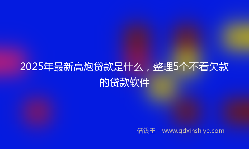 2025年最新高炮贷款是什么，整理5个不看欠款的贷款软件