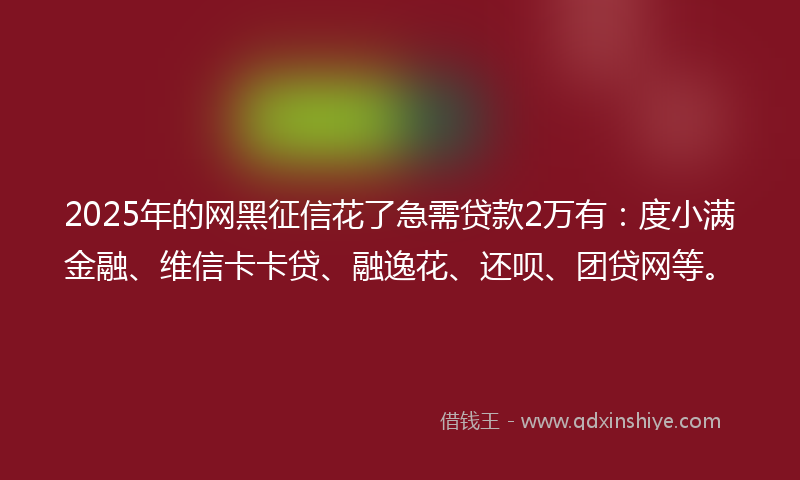 2025年的网黑征信花了急需贷款2万有：度小满金融、维信卡卡贷、融逸花、还呗、团贷网等。