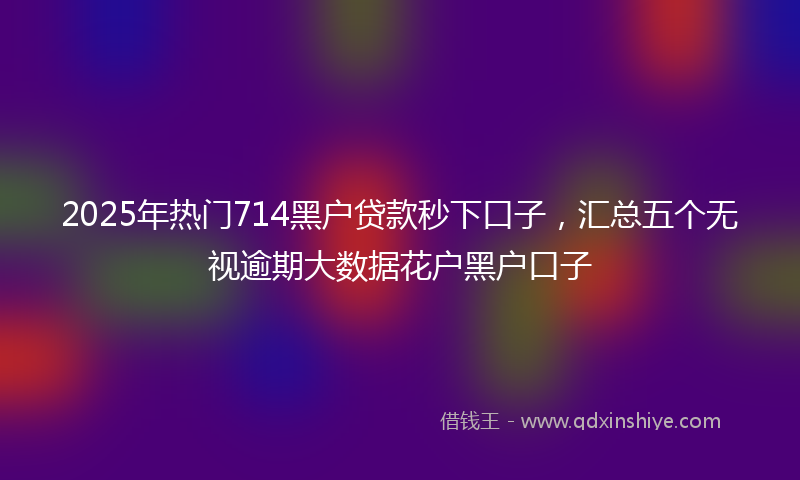 2025年热门714黑户贷款秒下口子，汇总五个无视逾期大数据花户黑户口子