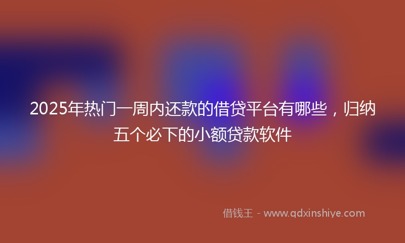 2025年热门一周内还款的借贷平台有哪些，归纳五个必下的小额贷款软件