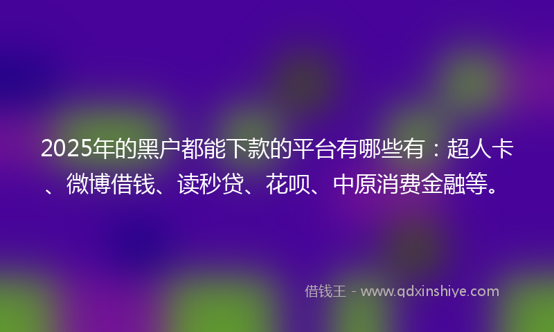 2025年的黑户都能下款的平台有哪些有：超人卡、微博借钱、读秒贷、花呗、中原消费金融等。