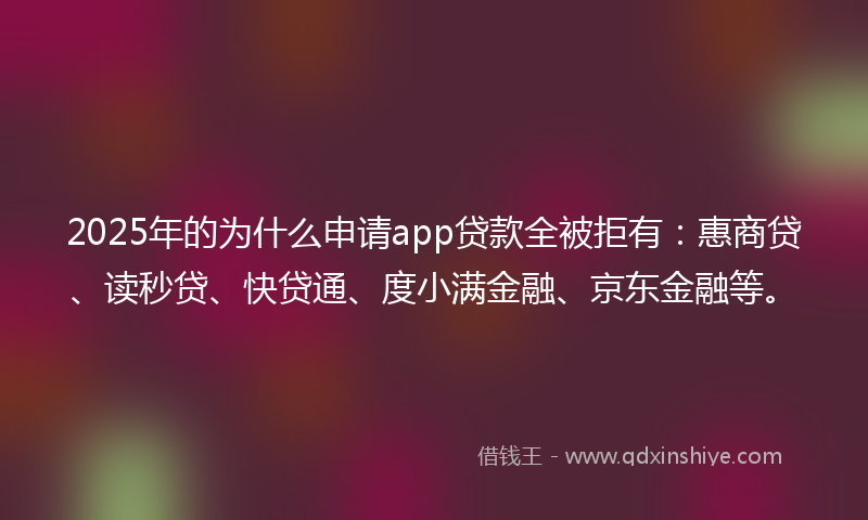 2025年的为什么申请app贷款全被拒有：惠商贷、读秒贷、快贷通、度小满金融、京东金融等。