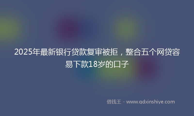 2025年最新银行贷款复审被拒,整合五个网贷容易下款18岁的口子