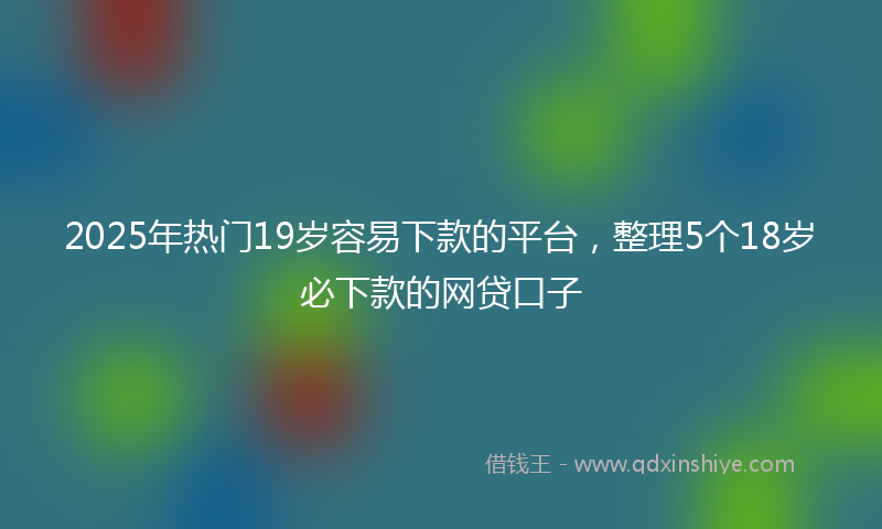 2025年热门19岁容易下款的平台，整理5个18岁必下款的网贷口子