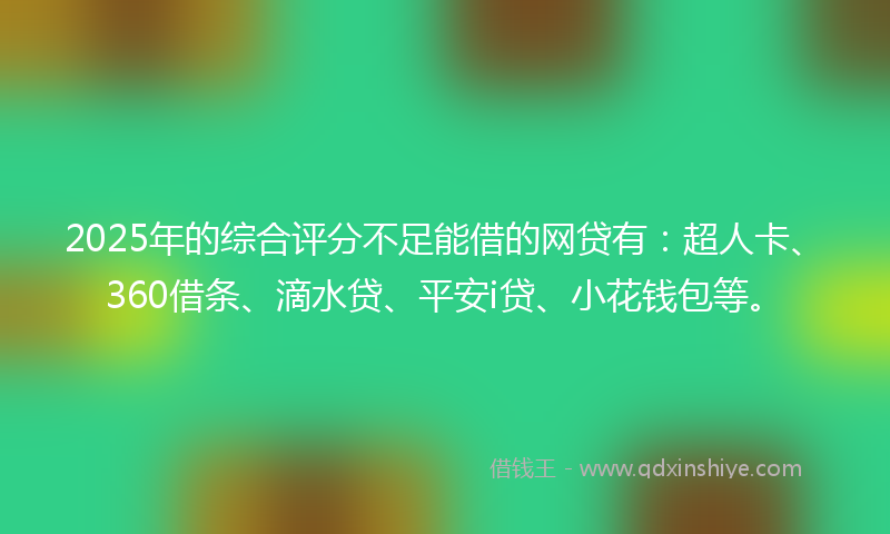 2025年的综合评分不足能借的网贷有：超人卡、360借条、滴水贷、平安i贷、小花钱包等。