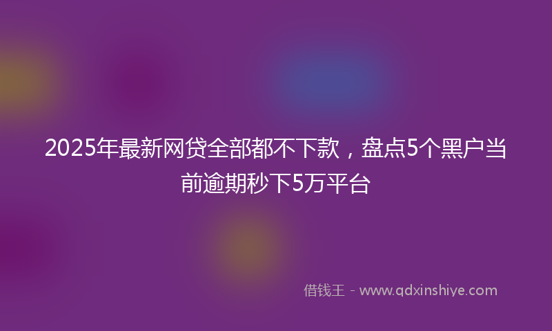 2025年最新网贷全部都不下款，盘点5个黑户当前逾期秒下5万平台