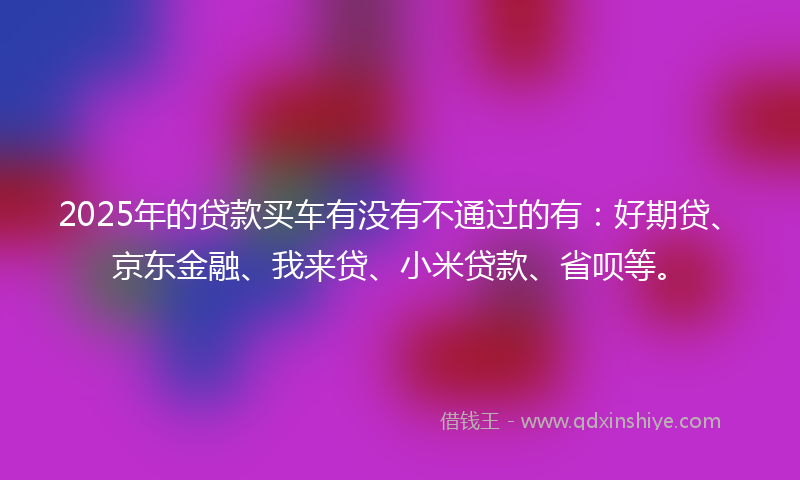 2025年的贷款买车有没有不通过的有：好期贷、京东金融、我来贷、小米贷款、省呗等。