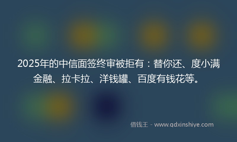 2025年的中信面签终审被拒有：替你还、度小满金融、拉卡拉、洋钱罐、百度有钱花等。
