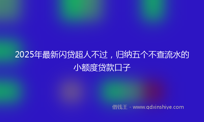2025年最新闪贷超人不过，归纳五个不查流水的小额度贷款口子