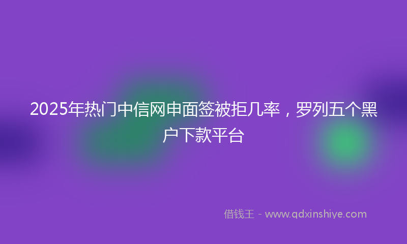 2025年热门中信网申面签被拒几率，罗列五个黑户下款平台