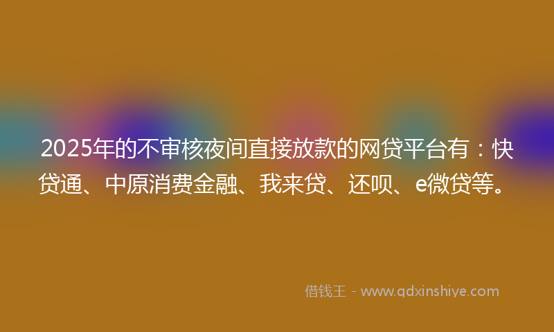 2025年的不审核夜间直接放款的网贷平台有：快贷通、中原消费金融、我来贷、还呗、e微贷等。