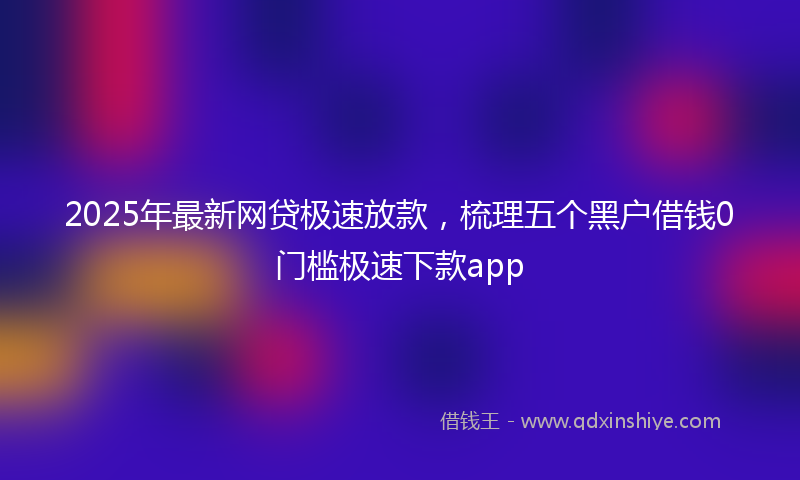 2025年最新网贷极速放款，梳理五个黑户借钱0门槛极速下款app