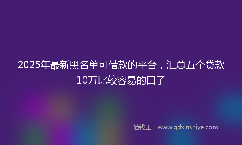 2025年最新黑名单可借款的平台，汇总五个贷款10万比较容易的口子