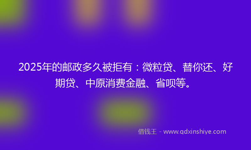 2025年的邮政多久被拒有：微粒贷、替你还、好期贷、中原消费金融、省呗等。