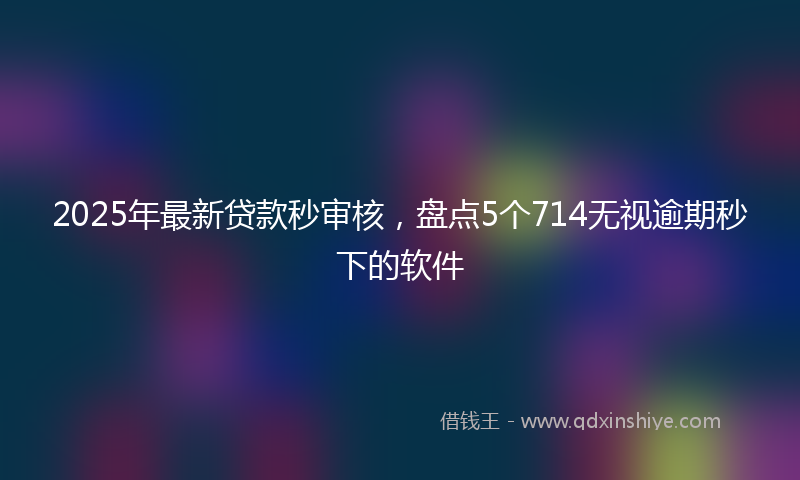 2025年最新贷款秒审核，盘点5个714无视逾期秒下的软件