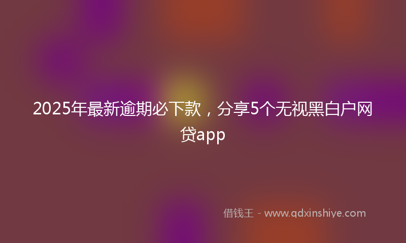 2025年最新逾期必下款,分享5个无视黑白户网贷app