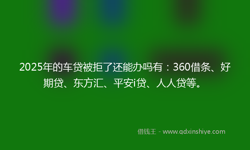 2025年的车贷被拒了还能办吗有：360借条、好期贷、东方汇、平安i贷、人人贷等。