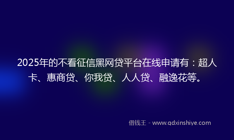 2025年的不看征信黑网贷平台在线申请有：超人卡、惠商贷、你我贷、人人贷、融逸花等。