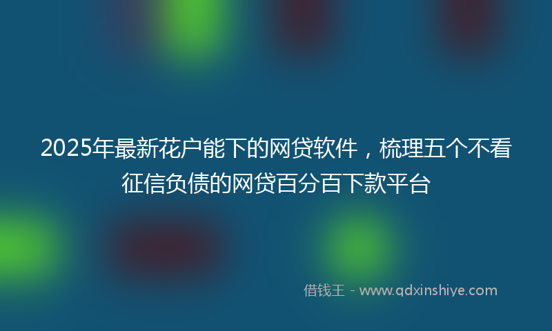 2025年最新花户能下的网贷软件，梳理五个不看征信负债的网贷百分百下款平台