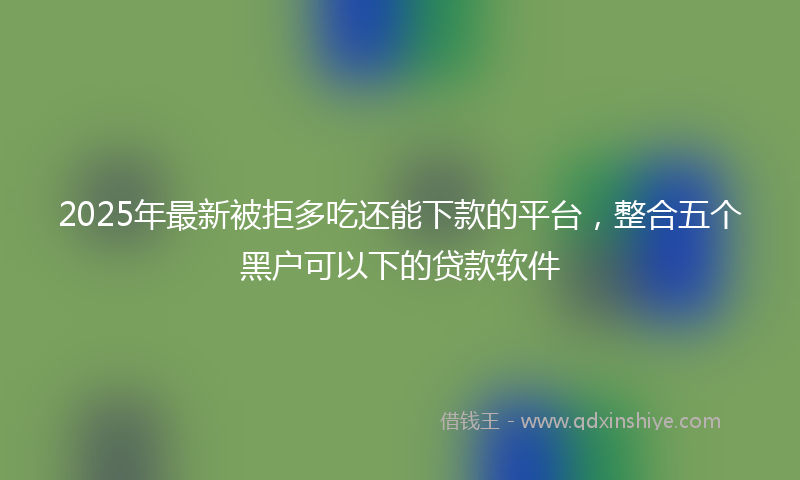 2025年最新被拒多吃还能下款的平台，整合五个黑户可以下的贷款软件