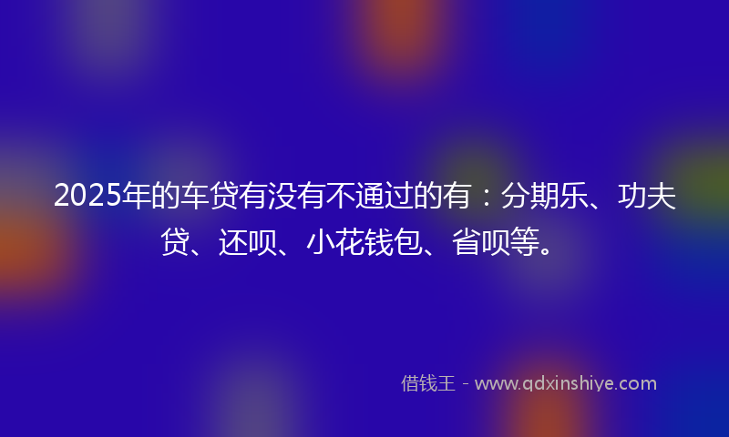 2025年的车贷有没有不通过的有：分期乐、功夫贷、还呗、小花钱包、省呗等。