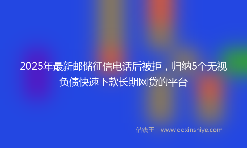 2025年最新邮储征信电话后被拒，归纳5个无视负债快速下款长期网贷的平台