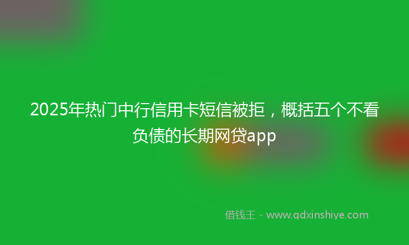 2025年热门中行信用卡短信被拒，概括五个不看负债的长期网贷app