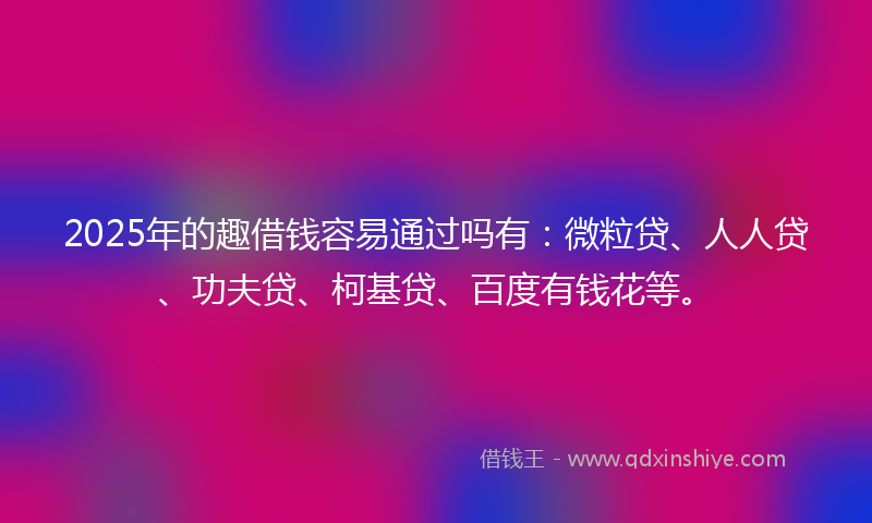 2025年的趣借钱容易通过吗有：微粒贷、人人贷、功夫贷、柯基贷、百度有钱花等。
