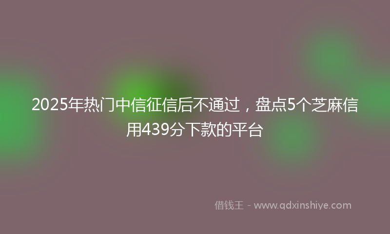 2025年热门中信征信后不通过，盘点5个芝麻信用439分下款的平台