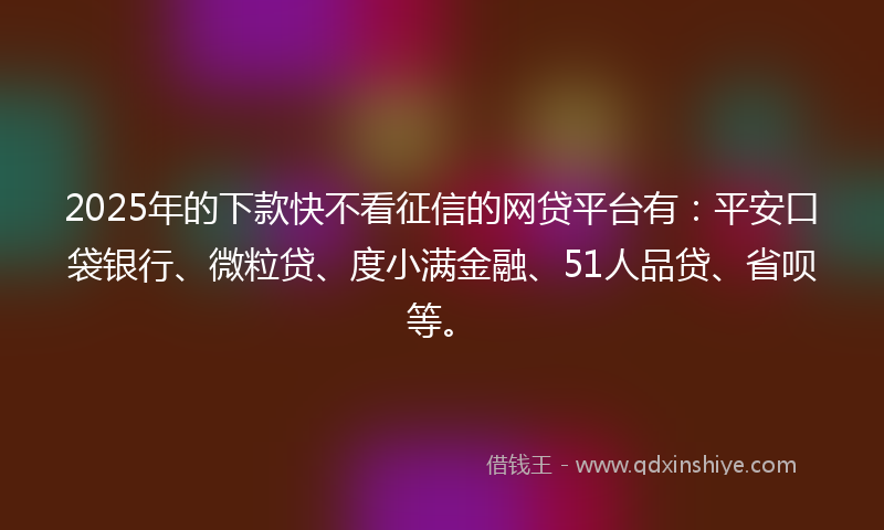 2025年的下款快不看征信的网贷平台有：平安口袋银行、微粒贷、度小满金融、51人品贷、省呗等。