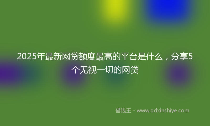 2025年最新网贷额度最高的平台是什么，分享5个无视一切的网贷