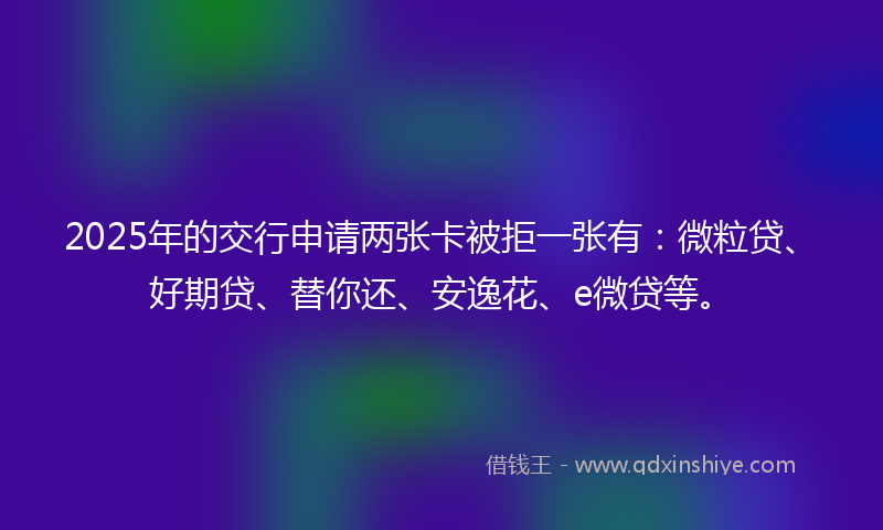 2025年的交行申请两张卡被拒一张有：微粒贷、好期贷、替你还、安逸花、e微贷等。