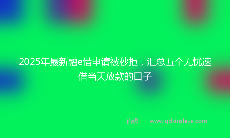 2025年最新融e借申请被秒拒，汇总五个无忧速借当天放款的口子