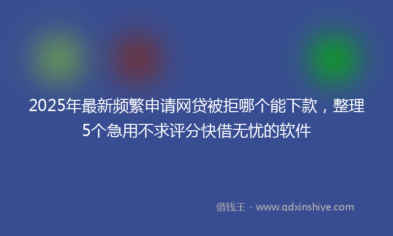2025年最新频繁申请网贷被拒哪个能下款，整理5个急用不求评分快借无忧的软件