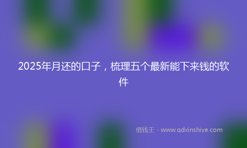 2025年月还的口子，梳理五个最新能下来钱的软件