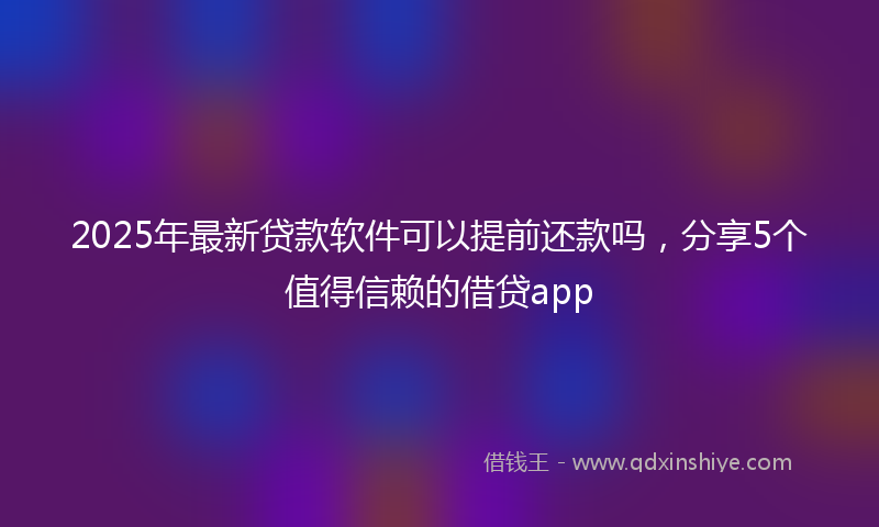2025年最新贷款软件可以提前还款吗，分享5个值得信赖的借贷app