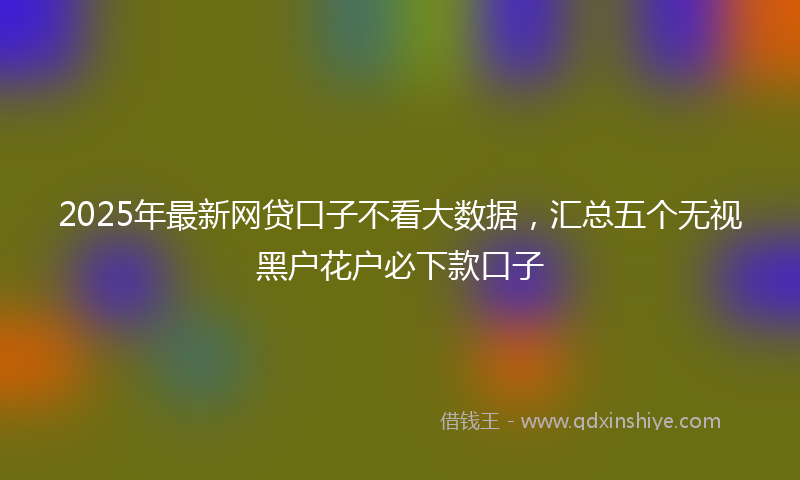 2025年最新网贷口子不看大数据，汇总五个无视黑户花户必下款口子