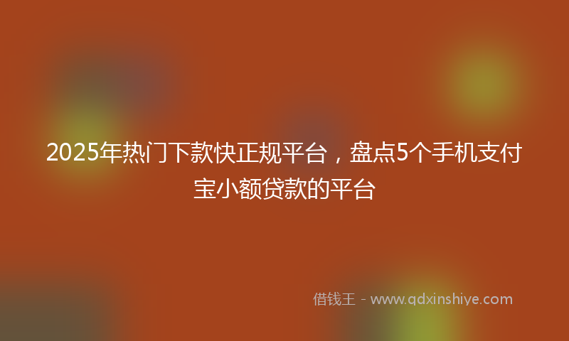 2025年热门下款快正规平台，盘点5个手机支付宝小额贷款的平台