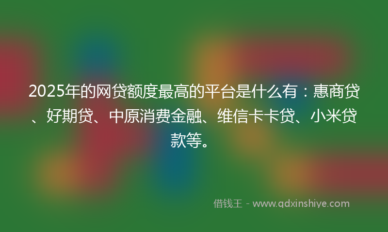 2025年的网贷额度最高的平台是什么有：惠商贷、好期贷、中原消费金融、维信卡卡贷、小米贷款等。