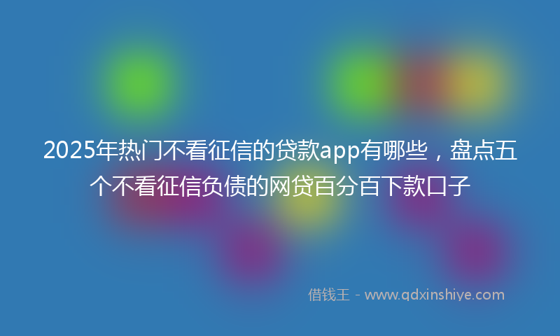 2025年热门不看征信的贷款app有哪些，盘点五个不看征信负债的网贷百分百下款口子