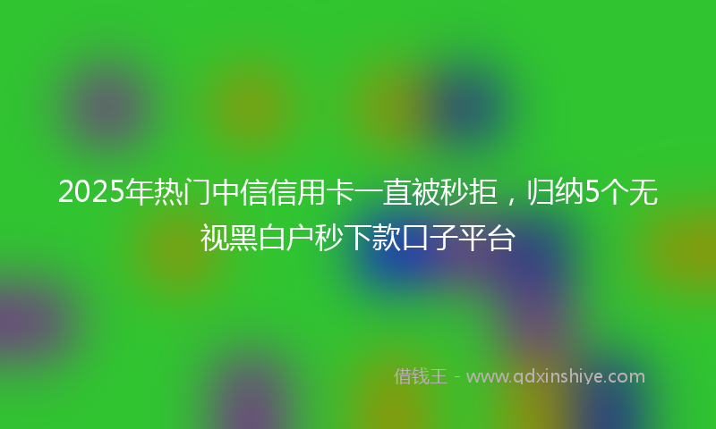 2025年热门中信信用卡一直被秒拒，归纳5个无视黑白户秒下款口子平台