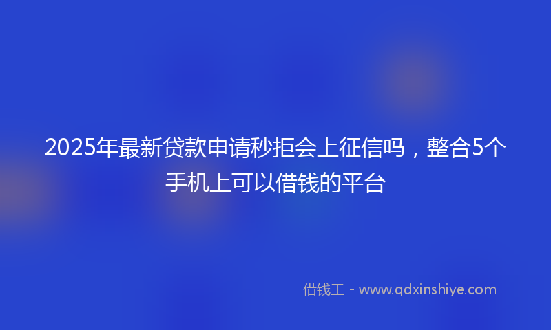 2025年最新贷款申请秒拒会上征信吗，整合5个手机上可以借钱的平台