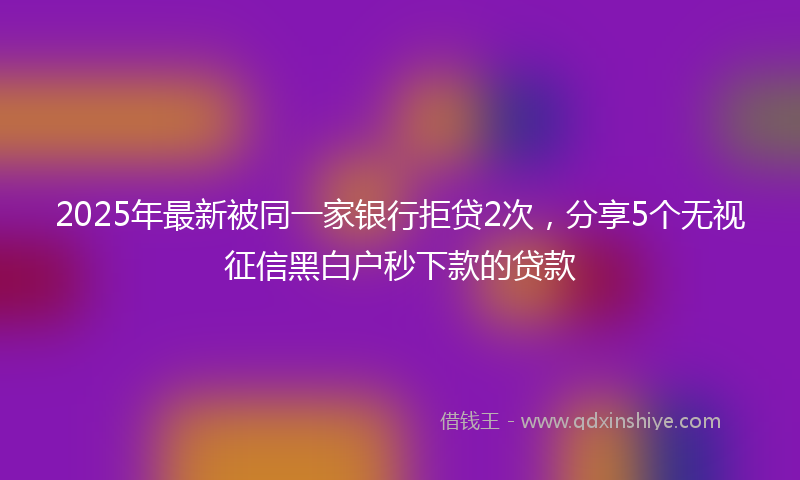 2025年最新被同一家银行拒贷2次，分享5个无视征信黑白户秒下款的贷款