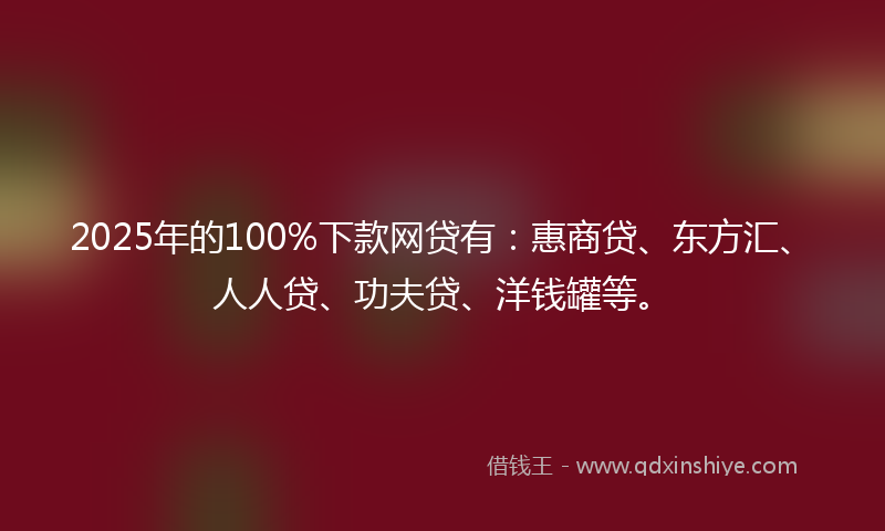 2025年的100%下款网贷有：惠商贷、东方汇、人人贷、功夫贷、洋钱罐等。