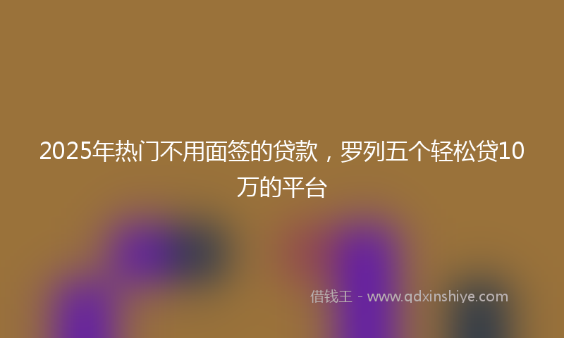2025年热门不用面签的贷款，罗列五个轻松贷10万的平台