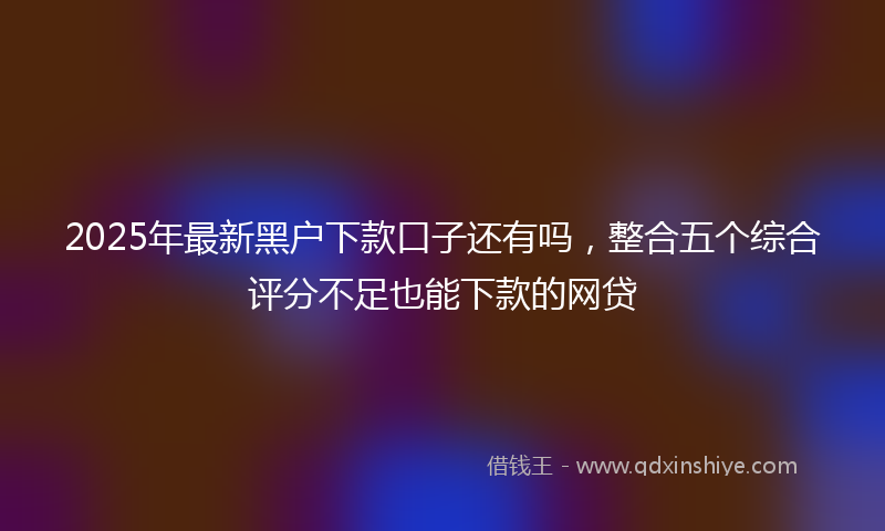 2025年最新黑户下款口子还有吗，整合五个综合评分不足也能下款的网贷
