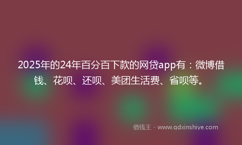 2025年的24年百分百下款的网贷app有：微博借钱、花呗、还呗、美团生活费、省呗等。