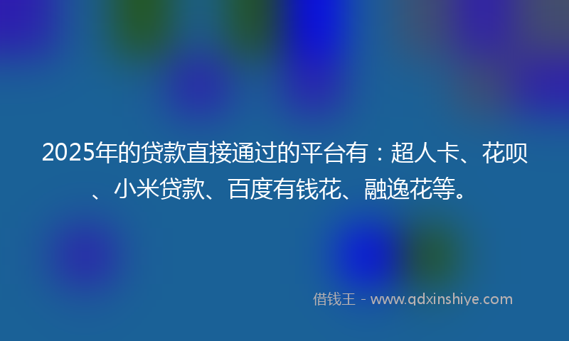2025年的贷款直接通过的平台有：超人卡、花呗、小米贷款、百度有钱花、融逸花等。