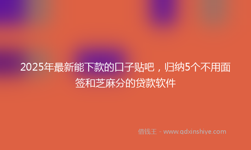 2025年最新能下款的口子贴吧，归纳5个不用面签和芝麻分的贷款软件